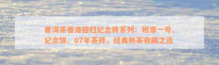 普洱茶香港回归纪念砖系列：班章一号、纪念饼、07年茶砖，经典熟茶收藏之选