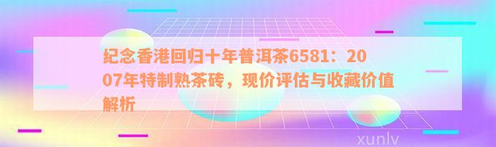 纪念香港回归十年普洱茶6581：2007年特制熟茶砖，现价评估与收藏价值解析