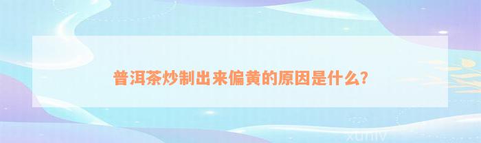 普洱茶炒制出来偏黄的原因是什么？