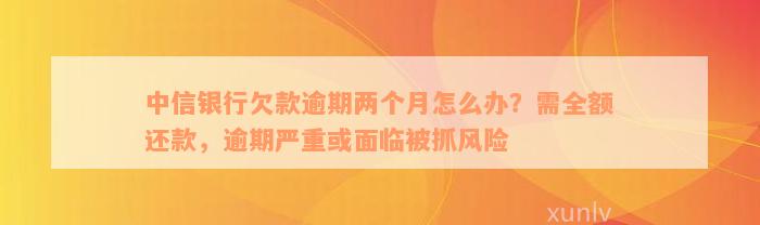 中信银行欠款逾期两个月怎么办？需全额还款，逾期严重或面临被抓风险