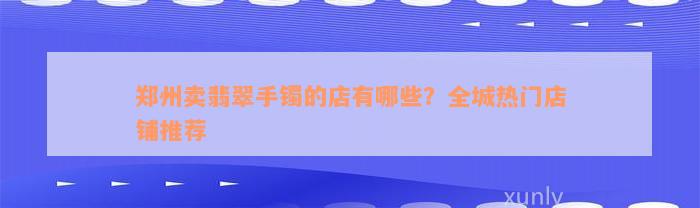 郑州卖翡翠手镯的店有哪些？全城热门店铺推荐