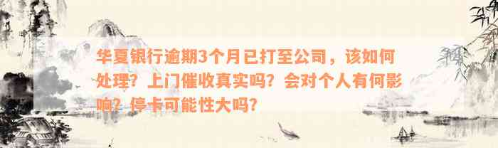 华夏银行逾期3个月已打至公司，该如何处理？上门催收真实吗？会对个人有何影响？停卡可能性大吗？