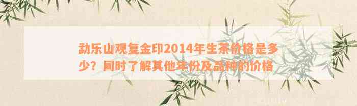 勐乐山观复金印2014年生茶价格是多少？同时了解其他年份及品种的价格