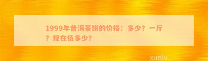 1999年普洱茶饼的价格：多少？一斤？现在值多少？