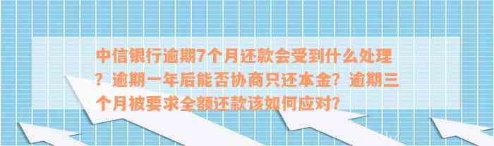 中信银行逾期7个月还款会受到什么处理？逾期一年后能否协商只还本金？逾期三个月被要求全额还款该如何应对？