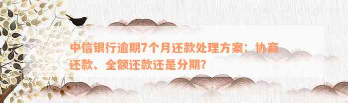 中信银行逾期7个月还款处理方案：协商还款、全额还款还是分期？