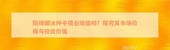 阳绿糯冰种手镯会增值吗？探究其市场价格与投资价值