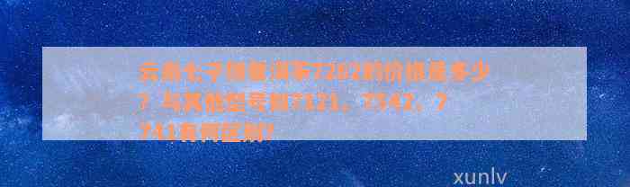 云南七子饼普洱茶7262的价格是多少？与其他型号如7121、7542、7741有何区别？