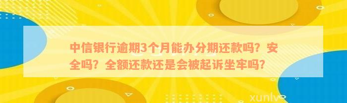 中信银行逾期3个月能办分期还款吗？安全吗？全额还款还是会被起诉坐牢吗？