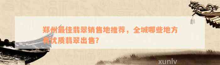 郑州最佳翡翠销售地推荐，全城哪些地方有优质翡翠出售？