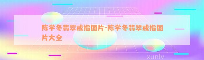 陈学冬翡翠戒指图片-陈学冬翡翠戒指图片大全