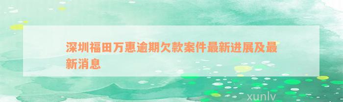 深圳福田万惠逾期欠款案件最新进展及最新消息