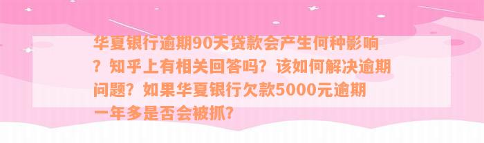 华夏银行逾期90天贷款会产生何种影响？知乎上有相关回答吗？该如何解决逾期问题？如果华夏银行欠款5000元逾期一年多是否会被抓？