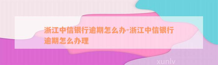 浙江中信银行逾期怎么办-浙江中信银行逾期怎么办理