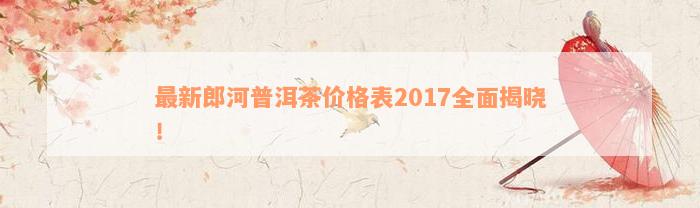 最新郎河普洱茶价格表2017全面揭晓！