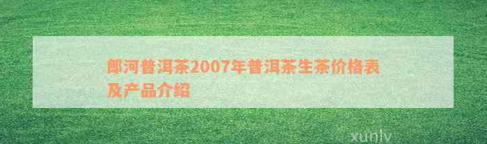 郎河普洱茶2007年普洱茶生茶价格表及产品介绍