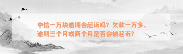 中信一万块逾期会起诉吗？欠款一万多、逾期三个月或两个月是否会被起诉？