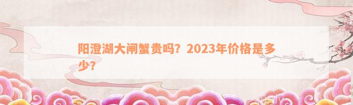 阳澄湖大闸蟹贵吗？2023年价格是多少？