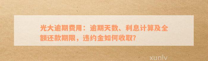 光大逾期费用：逾期天数、利息计算及全额还款期限，违约金如何收取？