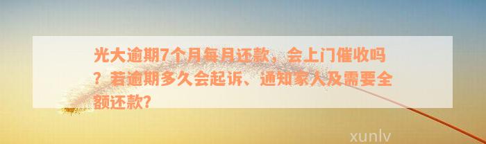 光大逾期7个月每月还款，会上门催收吗？若逾期多久会起诉、通知家人及需要全额还款？