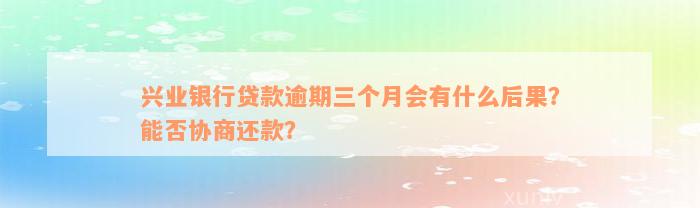 兴业银行贷款逾期三个月会有什么后果？能否协商还款？