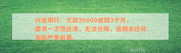 兴业银行：欠款39000逾期3个月，要求一次性还清，无法分期，逾期未还将面临严重后果。