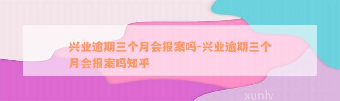 兴业逾期三个月会报案吗-兴业逾期三个月会报案吗知乎