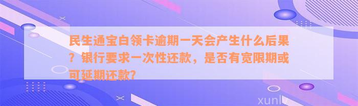 民生通宝白领卡逾期一天会产生什么后果？银行要求一次性还款，是否有宽限期或可延期还款？