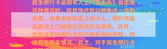 民生银行卡逾期有人上门怎么办？当出现这种情况时，应尽快还款以避免进一步的后果。如果未能联系上持卡人，银行可能会再次上门或通过其他方式催收。此外，也有谣言称银行会在户籍处张贴告知，但这并非真实情况。总之，对于民生银行卡逾期问题，及时处理是关键。