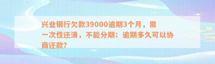 兴业银行欠款39000逾期3个月，需一次性还清，不能分期；逾期多久可以协商还款？