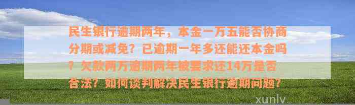 民生银行逾期两年，本金一万五能否协商分期或减免？已逾期一年多还能还本金吗？欠款两万逾期两年被要求还14万是否合法？如何谈判解决民生银行逾期问题？