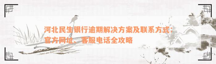 河北民生银行逾期解决方案及联系方式：官方网址、客服电话全攻略