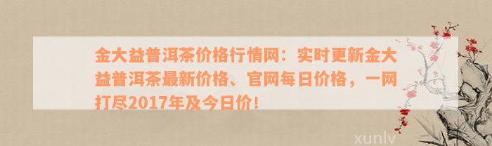 金大益普洱茶价格行情网：实时更新金大益普洱茶最新价格、官网每日价格，一网打尽2017年及今日价！