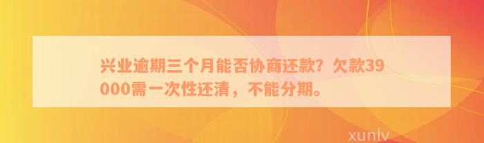 兴业逾期三个月能否协商还款？欠款39000需一次性还清，不能分期。