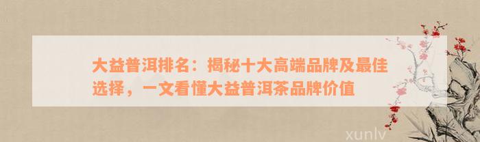 大益普洱排名：揭秘十大高端品牌及最佳选择，一文看懂大益普洱茶品牌价值