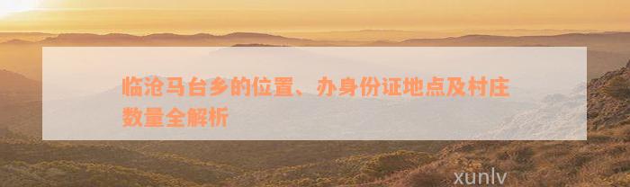 临沧马台乡的位置、办身份证地点及村庄数量全解析