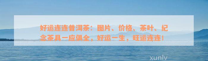 好运连连普洱茶：图片、价格、茶叶、纪念茶具一应俱全，好运一生，旺运连连！