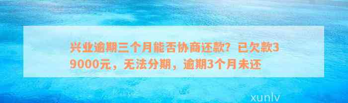 兴业逾期三个月能否协商还款？已欠款39000元，无法分期，逾期3个月未还