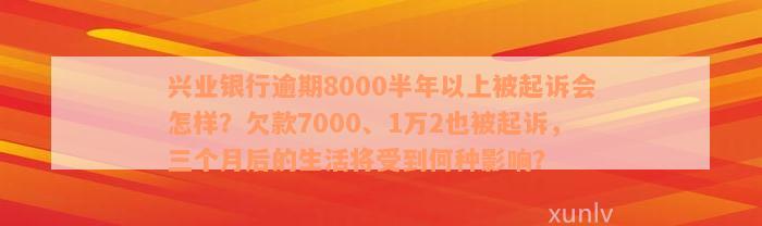 兴业银行逾期8000半年以上被起诉会怎样？欠款7000、1万2也被起诉，三个月后的生活将受到何种影响？