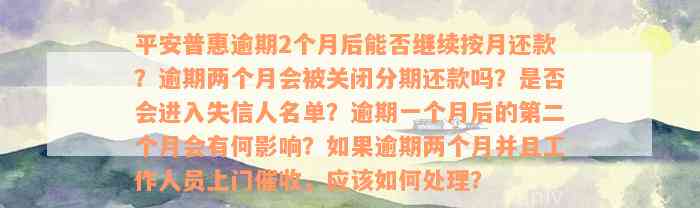 平安普惠逾期2个月后能否继续按月还款？逾期两个月会被关闭分期还款吗？是否会进入失信人名单？逾期一个月后的第二个月会有何影响？如果逾期两个月并且工作人员上门催收，应该如何处理？