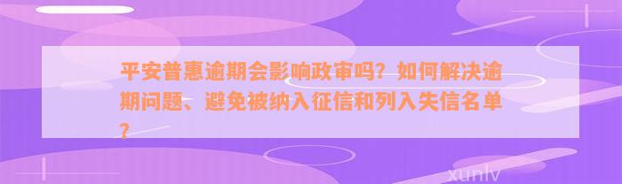 平安普惠逾期会影响政审吗？如何解决逾期问题、避免被纳入征信和列入失信名单？