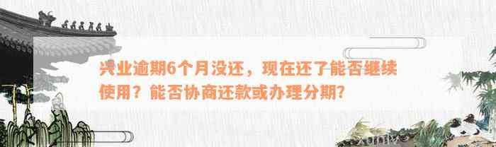 兴业逾期6个月没还，现在还了能否继续使用？能否协商还款或办理分期？