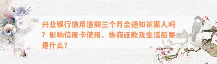 兴业银行信用逾期三个月会通知家里人吗？影响信用卡使用、协商还款及生活后果是什么？