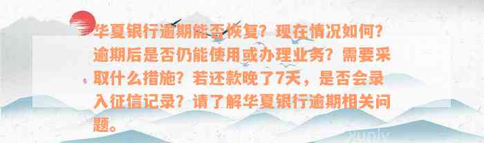 华夏银行逾期能否恢复？现在情况如何？逾期后是否仍能使用或办理业务？需要采取什么措施？若还款晚了7天，是否会录入征信记录？请了解华夏银行逾期相关问题。