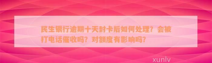 民生银行逾期十天封卡后如何处理？会被打电话催收吗？对额度有影响吗？