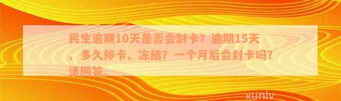 民生逾期10天是否会封卡？逾期15天、多久停卡、冻结？一个月后会封卡吗？请回答。