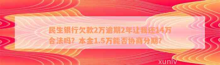 民生银行欠款2万逾期2年让我还14万合法吗？本金1.5万能否协商分期？