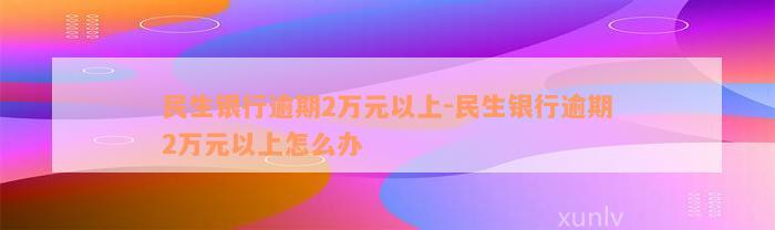 民生银行逾期2万元以上-民生银行逾期2万元以上怎么办