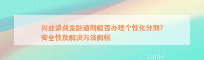 兴业消费金融逾期能否办理个性化分期？安全性及解决方法解析