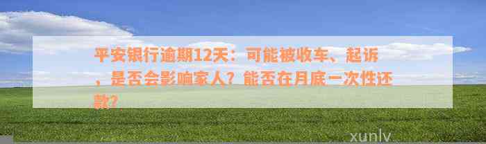 平安银行逾期12天：可能被收车、起诉，是否会影响家人？能否在月底一次性还款？